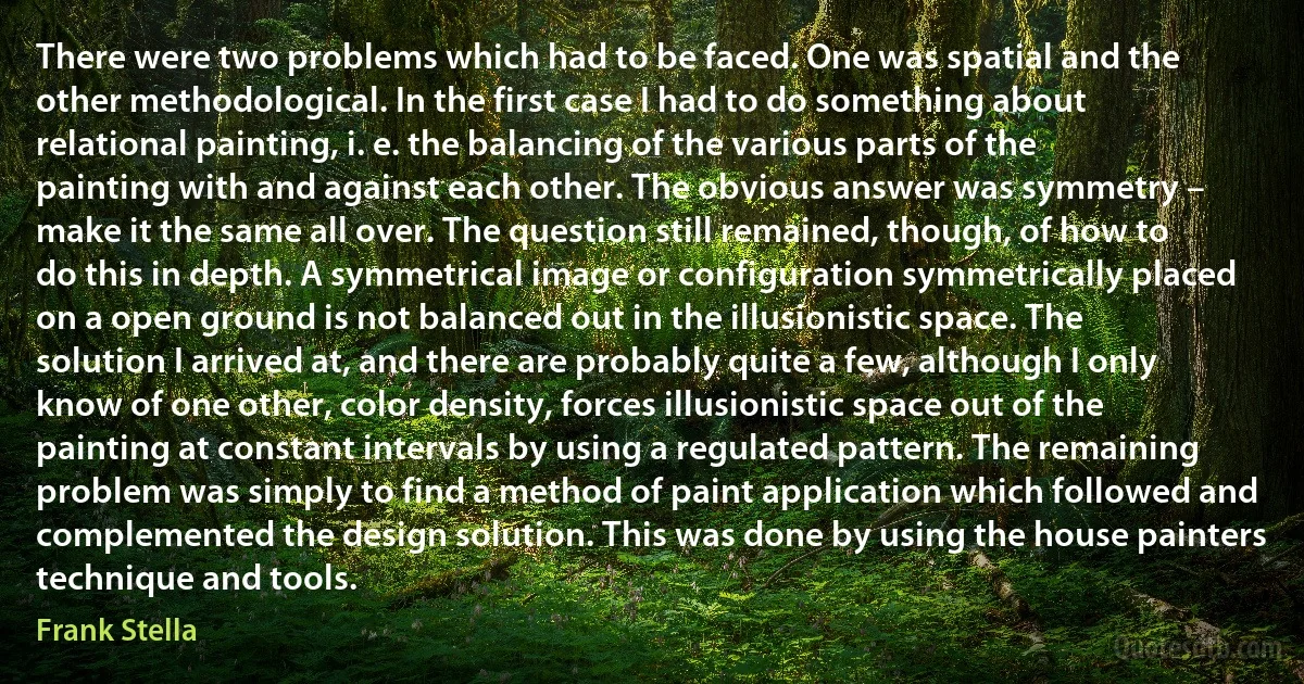 There were two problems which had to be faced. One was spatial and the other methodological. In the first case I had to do something about relational painting, i. e. the balancing of the various parts of the painting with and against each other. The obvious answer was symmetry – make it the same all over. The question still remained, though, of how to do this in depth. A symmetrical image or configuration symmetrically placed on a open ground is not balanced out in the illusionistic space. The solution I arrived at, and there are probably quite a few, although I only know of one other, color density, forces illusionistic space out of the painting at constant intervals by using a regulated pattern. The remaining problem was simply to find a method of paint application which followed and complemented the design solution. This was done by using the house painters technique and tools. (Frank Stella)