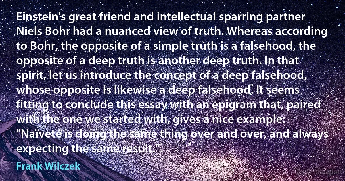 Einstein's great friend and intellectual sparring partner Niels Bohr had a nuanced view of truth. Whereas according to Bohr, the opposite of a simple truth is a falsehood, the opposite of a deep truth is another deep truth. In that spirit, let us introduce the concept of a deep falsehood, whose opposite is likewise a deep falsehood. It seems fitting to conclude this essay with an epigram that, paired with the one we started with, gives a nice example: "Naïveté is doing the same thing over and over, and always expecting the same result.”. (Frank Wilczek)