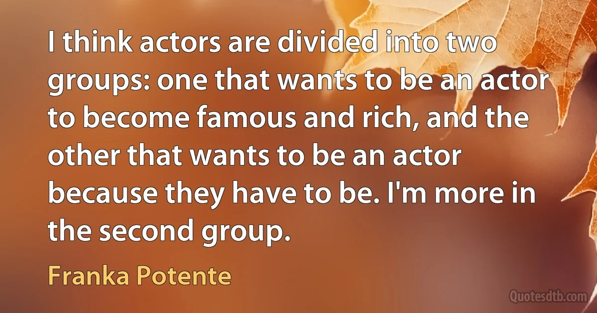 I think actors are divided into two groups: one that wants to be an actor to become famous and rich, and the other that wants to be an actor because they have to be. I'm more in the second group. (Franka Potente)