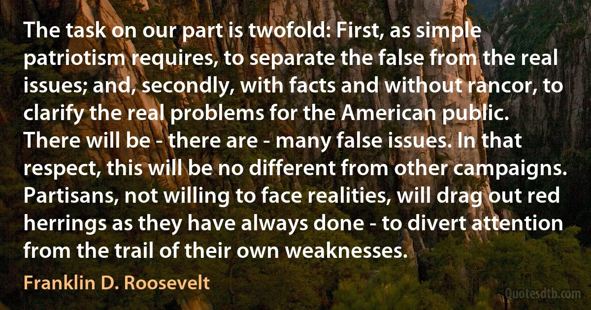 The task on our part is twofold: First, as simple patriotism requires, to separate the false from the real issues; and, secondly, with facts and without rancor, to clarify the real problems for the American public.
There will be - there are - many false issues. In that respect, this will be no different from other campaigns. Partisans, not willing to face realities, will drag out red herrings as they have always done - to divert attention from the trail of their own weaknesses. (Franklin D. Roosevelt)