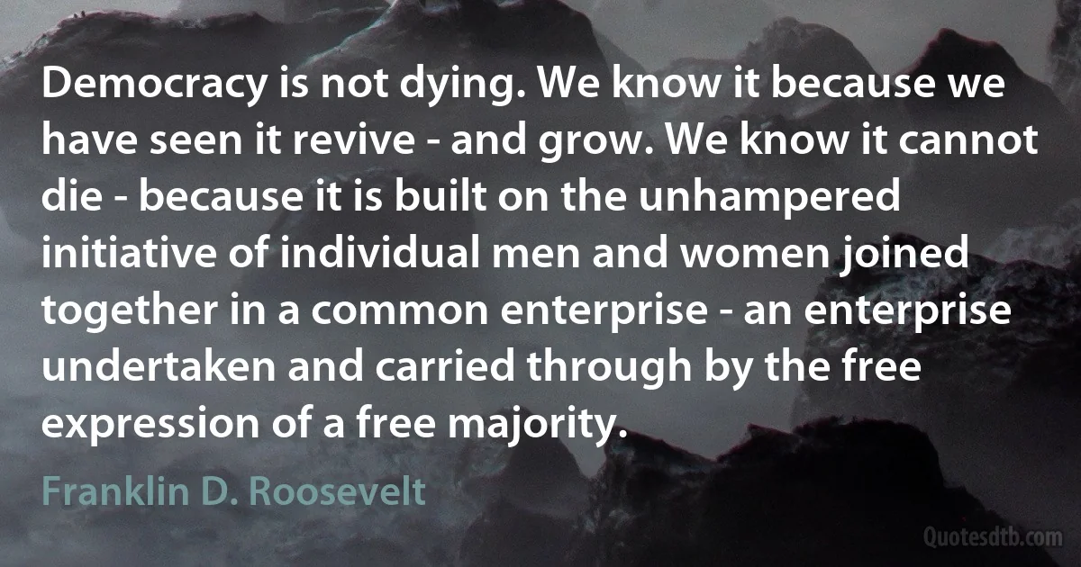 Democracy is not dying. We know it because we have seen it revive - and grow. We know it cannot die - because it is built on the unhampered initiative of individual men and women joined together in a common enterprise - an enterprise undertaken and carried through by the free expression of a free majority. (Franklin D. Roosevelt)