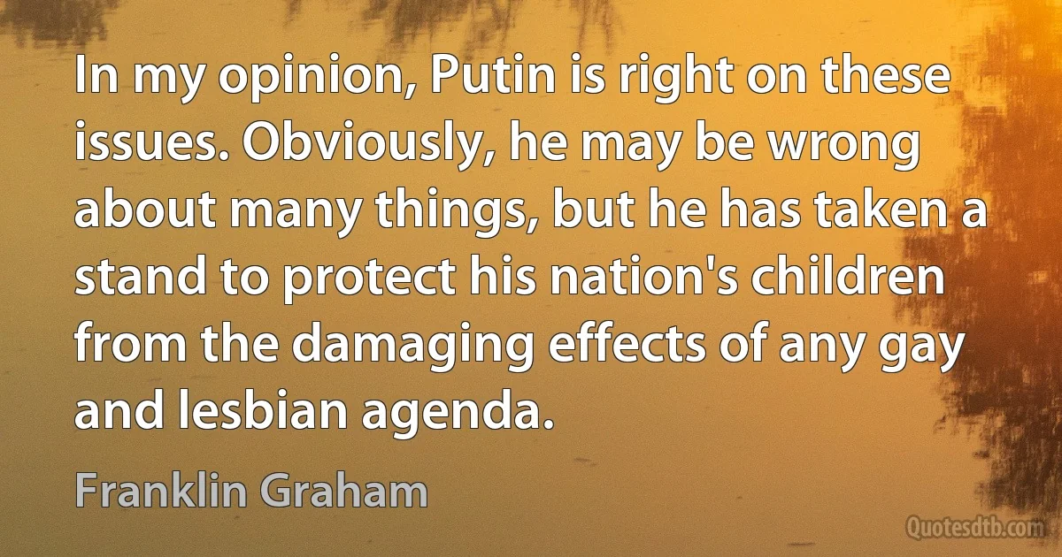 In my opinion, Putin is right on these issues. Obviously, he may be wrong about many things, but he has taken a stand to protect his nation's children from the damaging effects of any gay and lesbian agenda. (Franklin Graham)