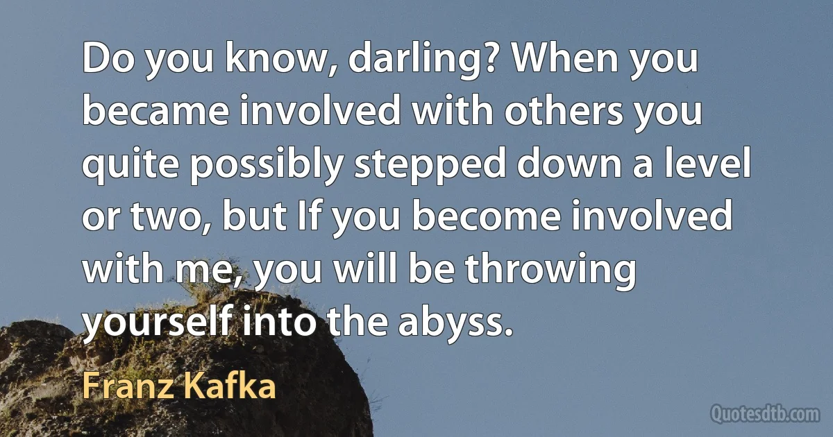 Do you know, darling? When you became involved with others you quite possibly stepped down a level or two, but If you become involved with me, you will be throwing yourself into the abyss. (Franz Kafka)