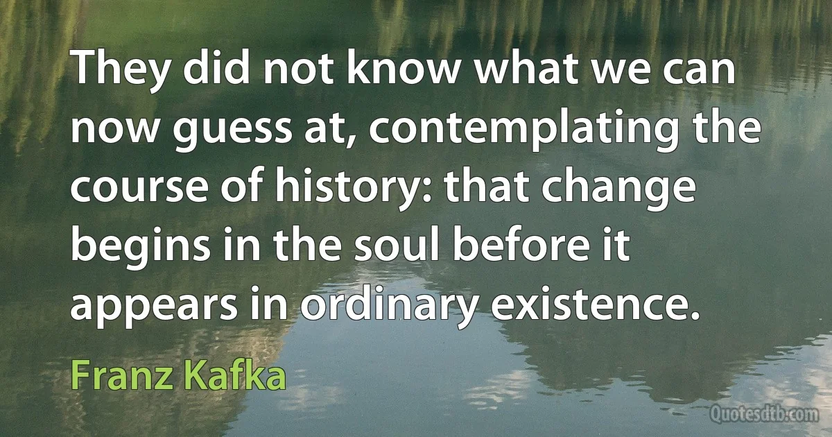 They did not know what we can now guess at, contemplating the course of history: that change begins in the soul before it appears in ordinary existence. (Franz Kafka)