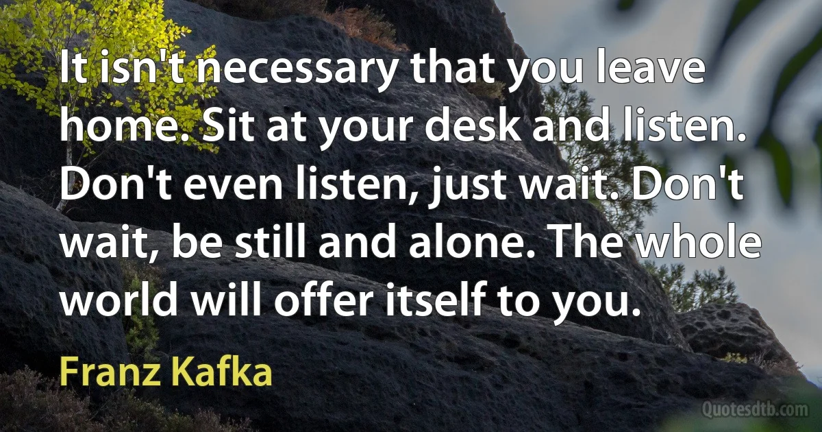 It isn't necessary that you leave home. Sit at your desk and listen. Don't even listen, just wait. Don't wait, be still and alone. The whole world will offer itself to you. (Franz Kafka)