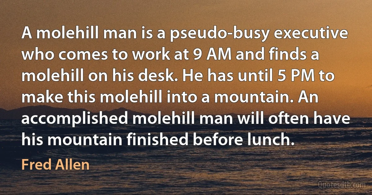 A molehill man is a pseudo-busy executive who comes to work at 9 AM and finds a molehill on his desk. He has until 5 PM to make this molehill into a mountain. An accomplished molehill man will often have his mountain finished before lunch. (Fred Allen)