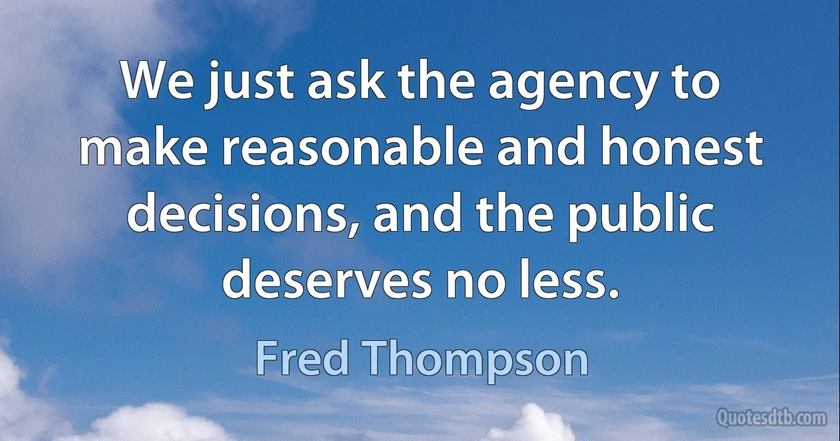 We just ask the agency to make reasonable and honest decisions, and the public deserves no less. (Fred Thompson)