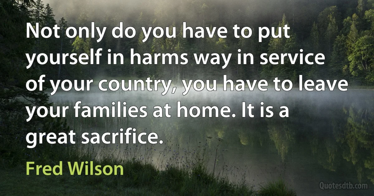 Not only do you have to put yourself in harms way in service of your country, you have to leave your families at home. It is a great sacrifice. (Fred Wilson)