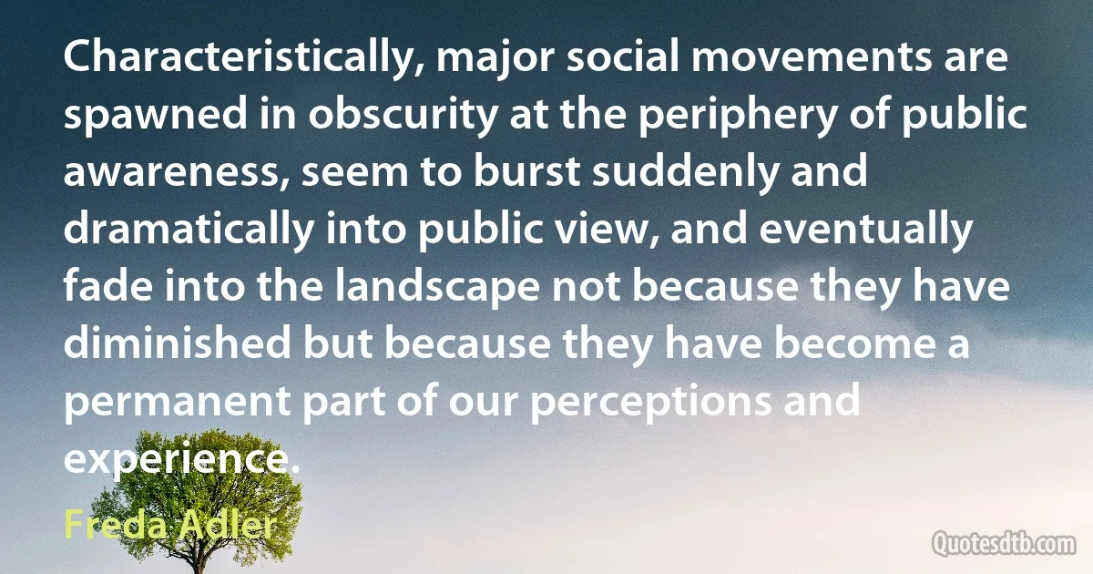 Characteristically, major social movements are spawned in obscurity at the periphery of public awareness, seem to burst suddenly and dramatically into public view, and eventually fade into the landscape not because they have diminished but because they have become a permanent part of our perceptions and experience. (Freda Adler)