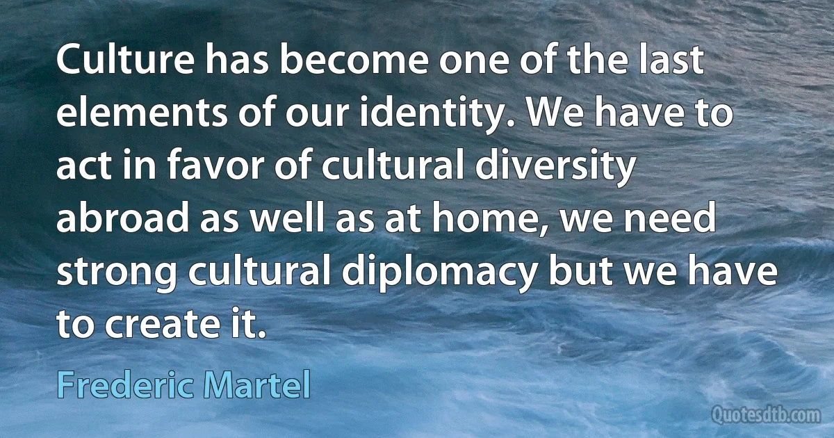 Culture has become one of the last elements of our identity. We have to act in favor of cultural diversity abroad as well as at home, we need strong cultural diplomacy but we have to create it. (Frederic Martel)