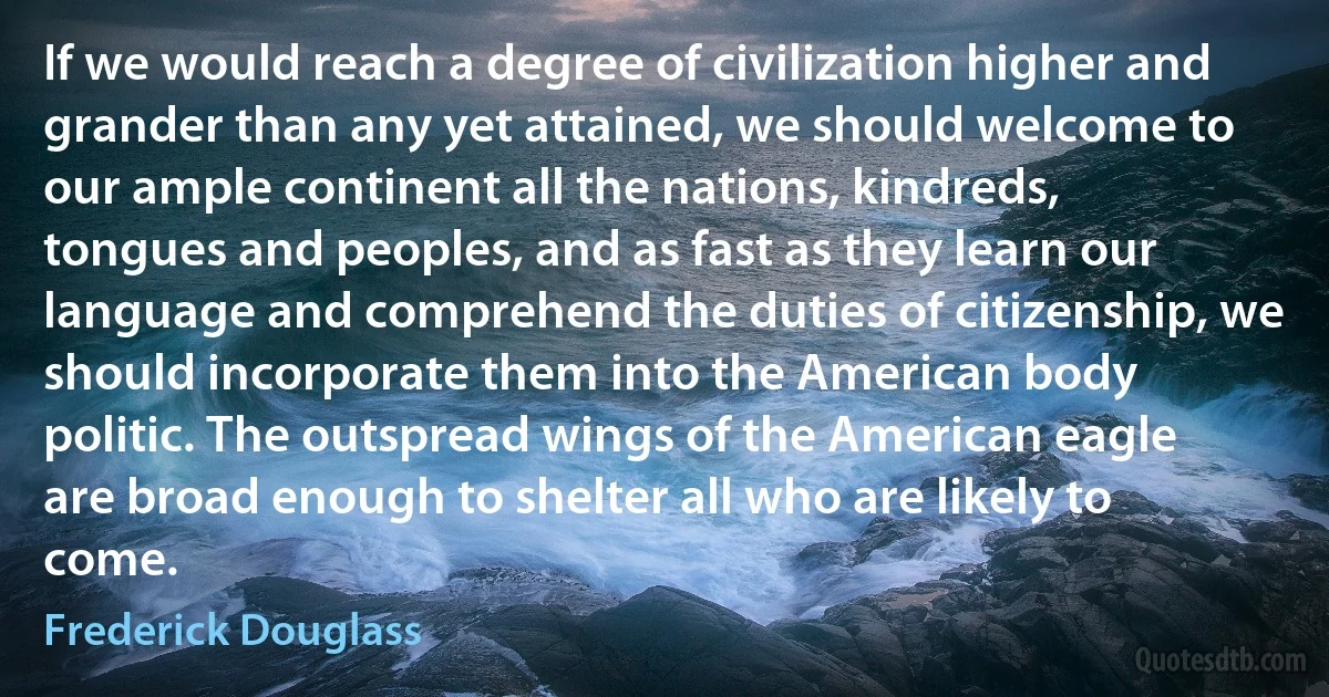 If we would reach a degree of civilization higher and grander than any yet attained, we should welcome to our ample continent all the nations, kindreds, tongues and peoples, and as fast as they learn our language and comprehend the duties of citizenship, we should incorporate them into the American body politic. The outspread wings of the American eagle are broad enough to shelter all who are likely to come. (Frederick Douglass)