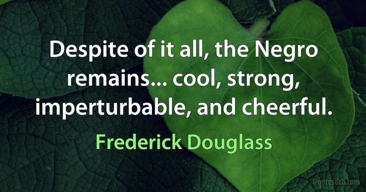 Despite of it all, the Negro remains... cool, strong, imperturbable, and cheerful. (Frederick Douglass)