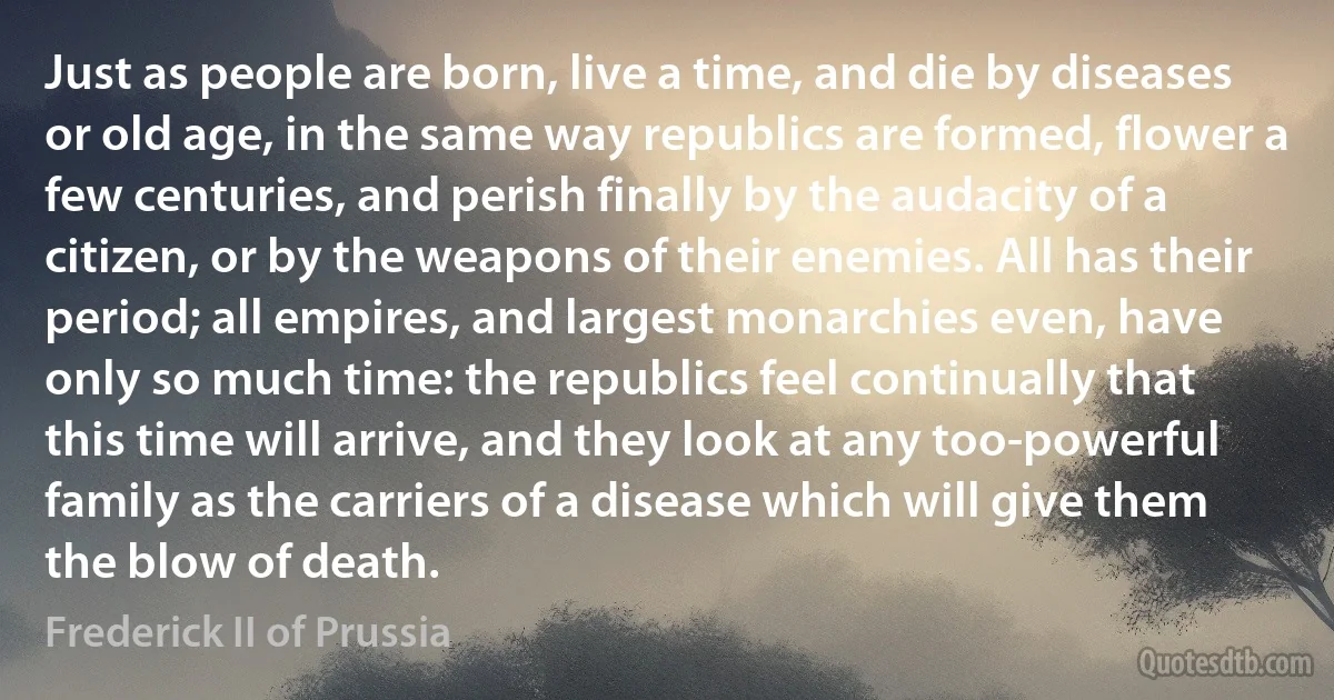 Just as people are born, live a time, and die by diseases or old age, in the same way republics are formed, flower a few centuries, and perish finally by the audacity of a citizen, or by the weapons of their enemies. All has their period; all empires, and largest monarchies even, have only so much time: the republics feel continually that this time will arrive, and they look at any too-powerful family as the carriers of a disease which will give them the blow of death. (Frederick II of Prussia)