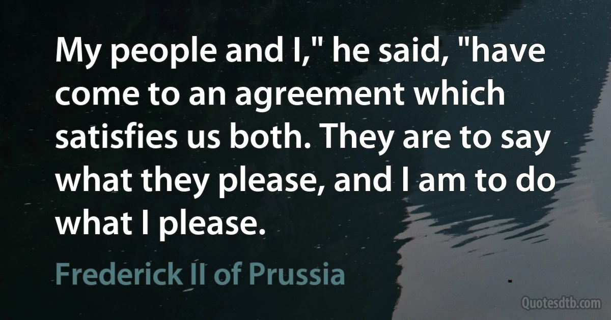 My people and I," he said, "have come to an agreement which satisfies us both. They are to say what they please, and I am to do what I please. (Frederick II of Prussia)