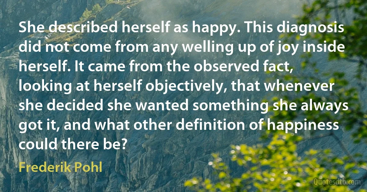 She described herself as happy. This diagnosis did not come from any welling up of joy inside herself. It came from the observed fact, looking at herself objectively, that whenever she decided she wanted something she always got it, and what other definition of happiness could there be? (Frederik Pohl)