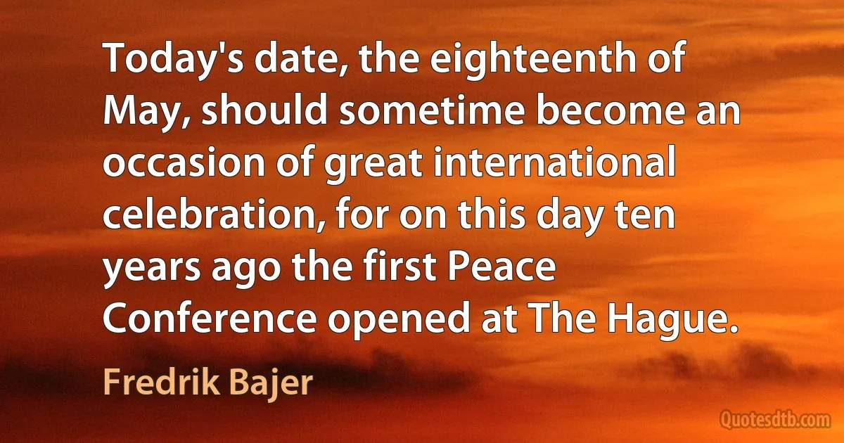 Today's date, the eighteenth of May, should sometime become an occasion of great international celebration, for on this day ten years ago the first Peace Conference opened at The Hague. (Fredrik Bajer)