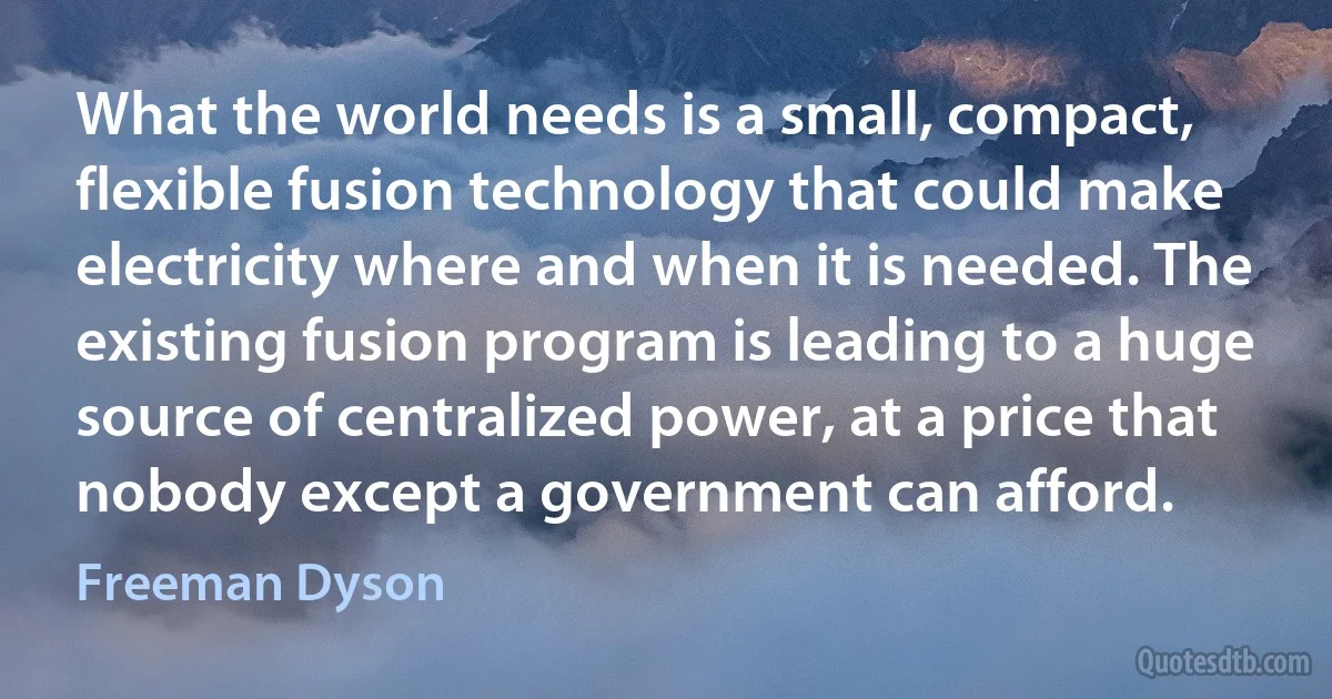 What the world needs is a small, compact, flexible fusion technology that could make electricity where and when it is needed. The existing fusion program is leading to a huge source of centralized power, at a price that nobody except a government can afford. (Freeman Dyson)