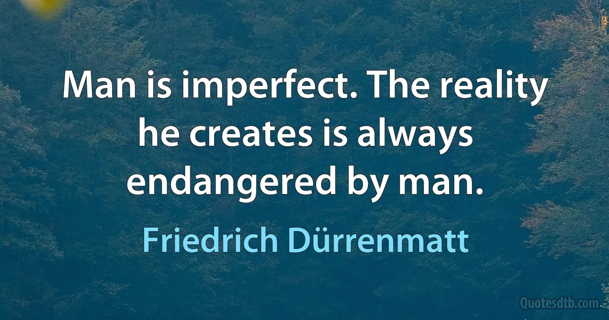 Man is imperfect. The reality he creates is always endangered by man. (Friedrich Dürrenmatt)