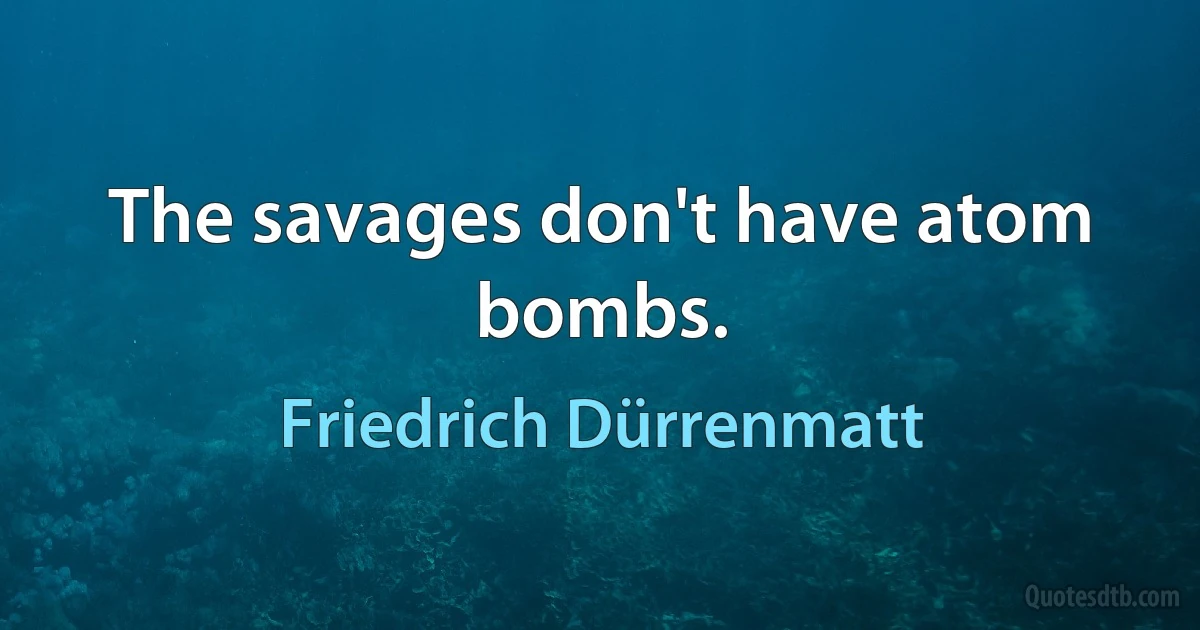 The savages don't have atom bombs. (Friedrich Dürrenmatt)