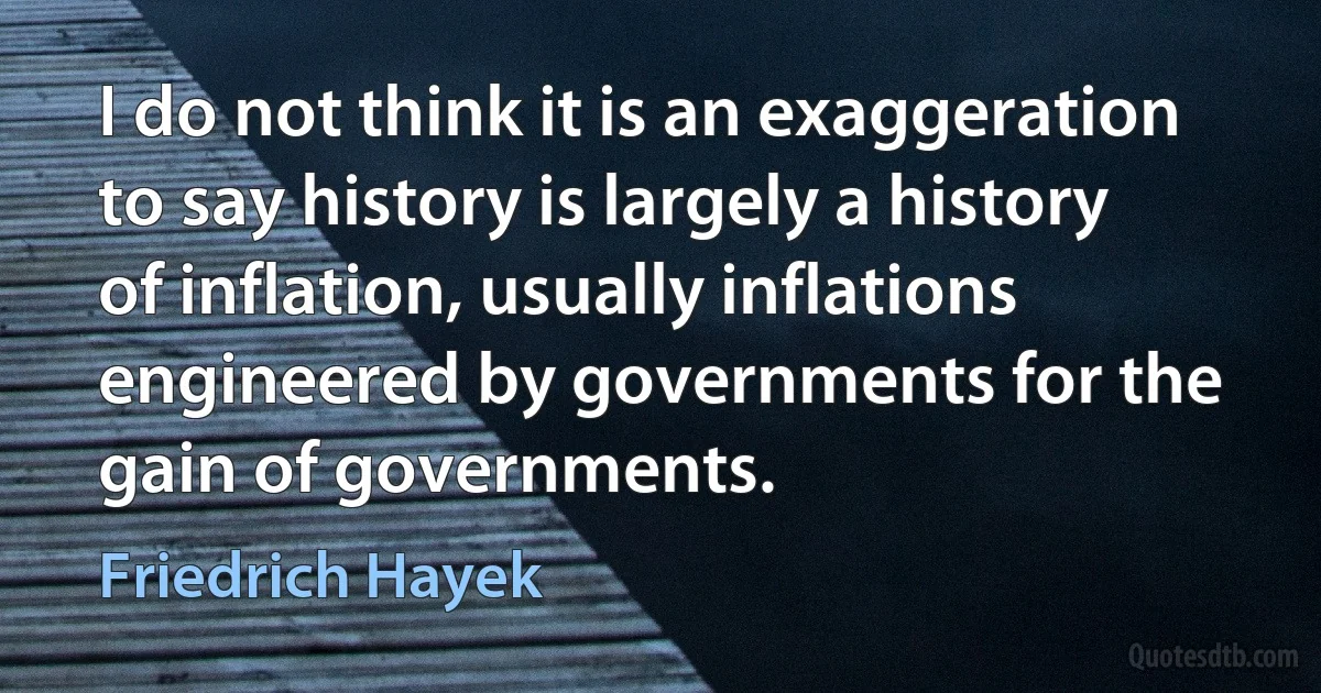 I do not think it is an exaggeration to say history is largely a history of inflation, usually inflations engineered by governments for the gain of governments. (Friedrich Hayek)