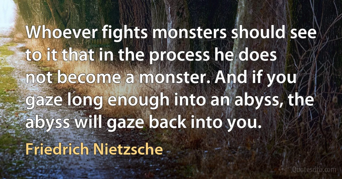 Whoever fights monsters should see to it that in the process he does not become a monster. And if you gaze long enough into an abyss, the abyss will gaze back into you. (Friedrich Nietzsche)