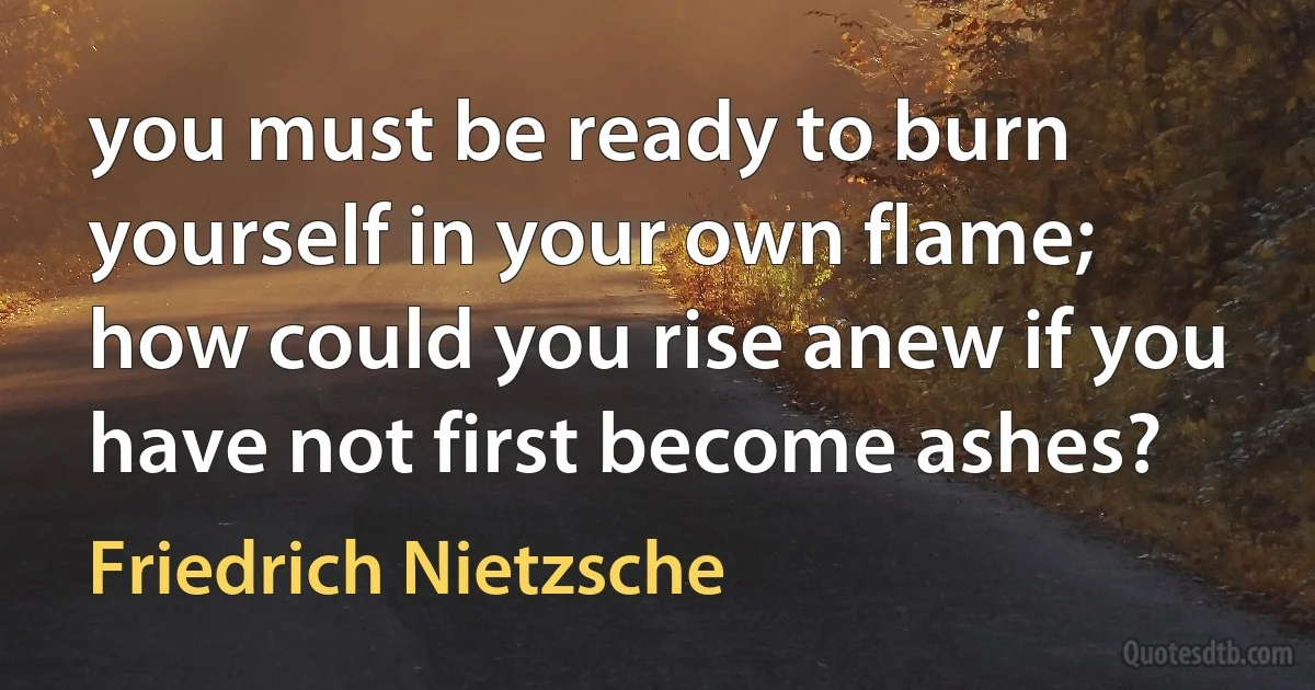 you must be ready to burn yourself in your own flame;
how could you rise anew if you have not first become ashes? (Friedrich Nietzsche)