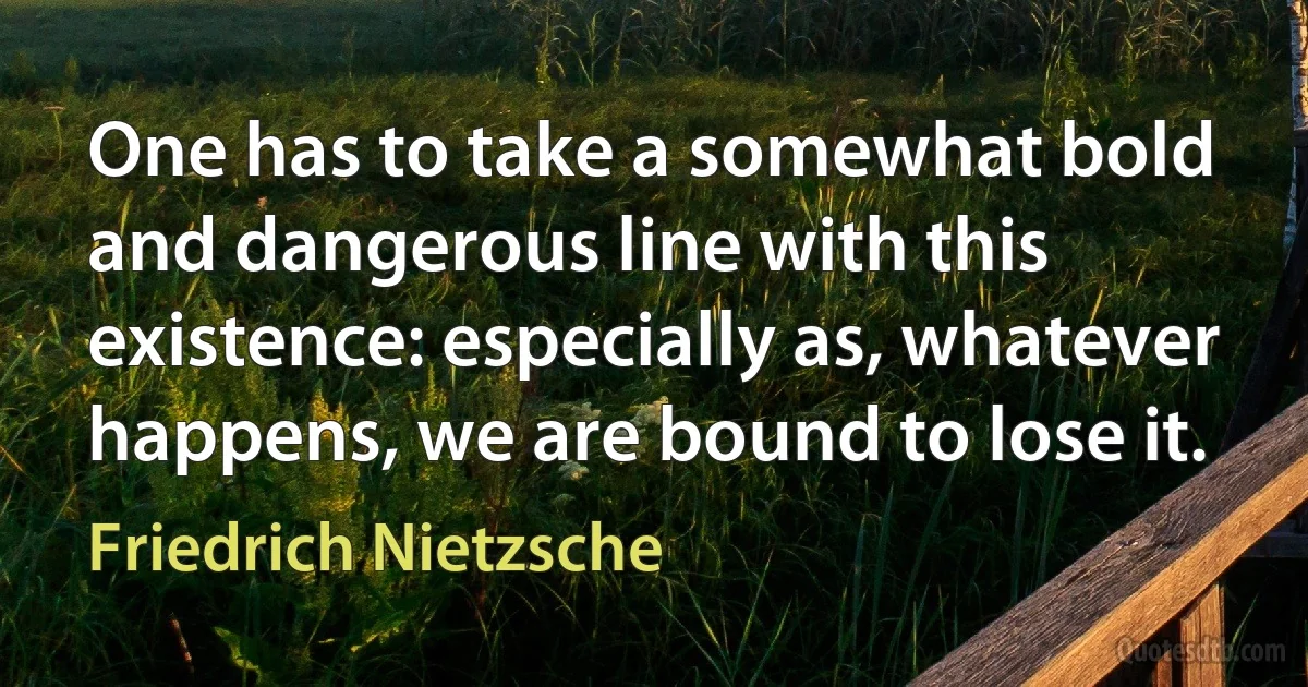 One has to take a somewhat bold and dangerous line with this existence: especially as, whatever happens, we are bound to lose it. (Friedrich Nietzsche)