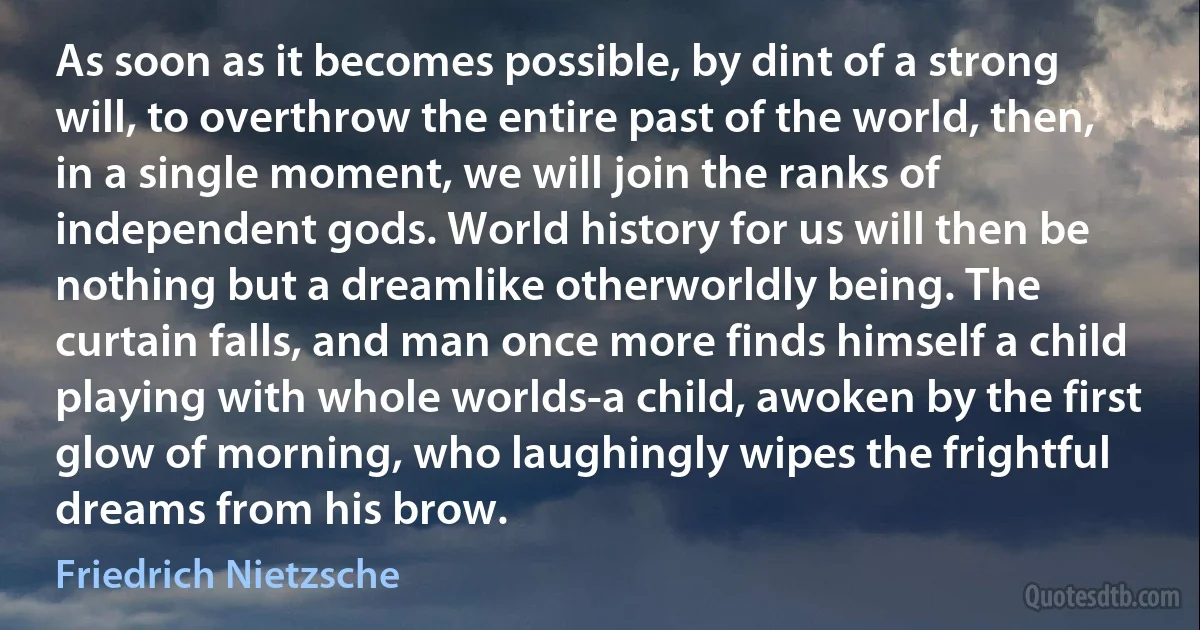 As soon as it becomes possible, by dint of a strong will, to overthrow the entire past of the world, then, in a single moment, we will join the ranks of independent gods. World history for us will then be nothing but a dreamlike otherworldly being. The curtain falls, and man once more finds himself a child playing with whole worlds-a child, awoken by the first glow of morning, who laughingly wipes the frightful dreams from his brow. (Friedrich Nietzsche)