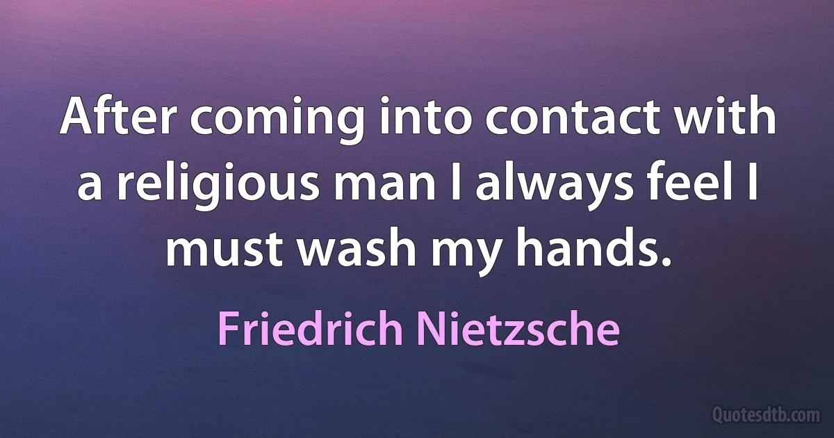 After coming into contact with a religious man I always feel I must wash my hands. (Friedrich Nietzsche)