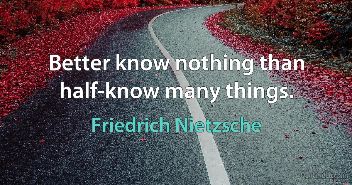 Better know nothing than half-know many things. (Friedrich Nietzsche)