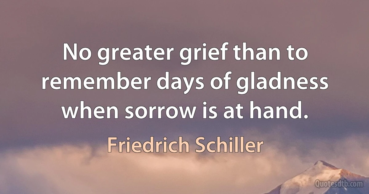 No greater grief than to remember days of gladness when sorrow is at hand. (Friedrich Schiller)