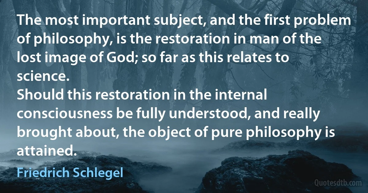 The most important subject, and the first problem of philosophy, is the restoration in man of the lost image of God; so far as this relates to science.
Should this restoration in the internal consciousness be fully understood, and really brought about, the object of pure philosophy is attained. (Friedrich Schlegel)