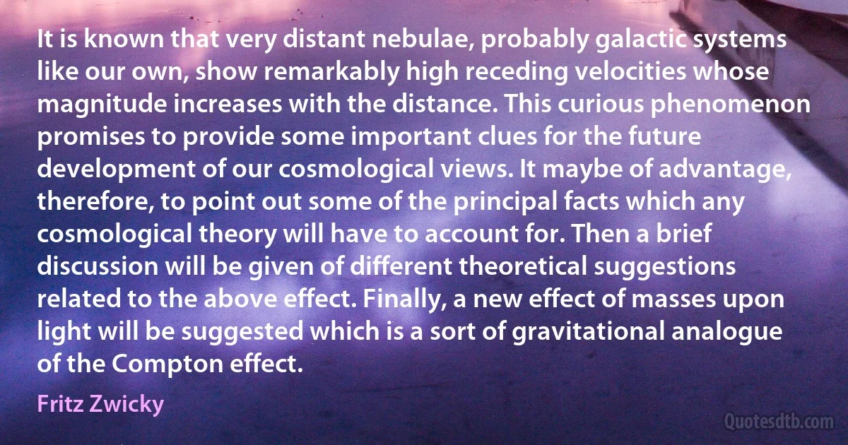 It is known that very distant nebulae, probably galactic systems like our own, show remarkably high receding velocities whose magnitude increases with the distance. This curious phenomenon promises to provide some important clues for the future development of our cosmological views. It maybe of advantage, therefore, to point out some of the principal facts which any cosmological theory will have to account for. Then a brief discussion will be given of different theoretical suggestions related to the above effect. Finally, a new effect of masses upon light will be suggested which is a sort of gravitational analogue of the Compton effect. (Fritz Zwicky)