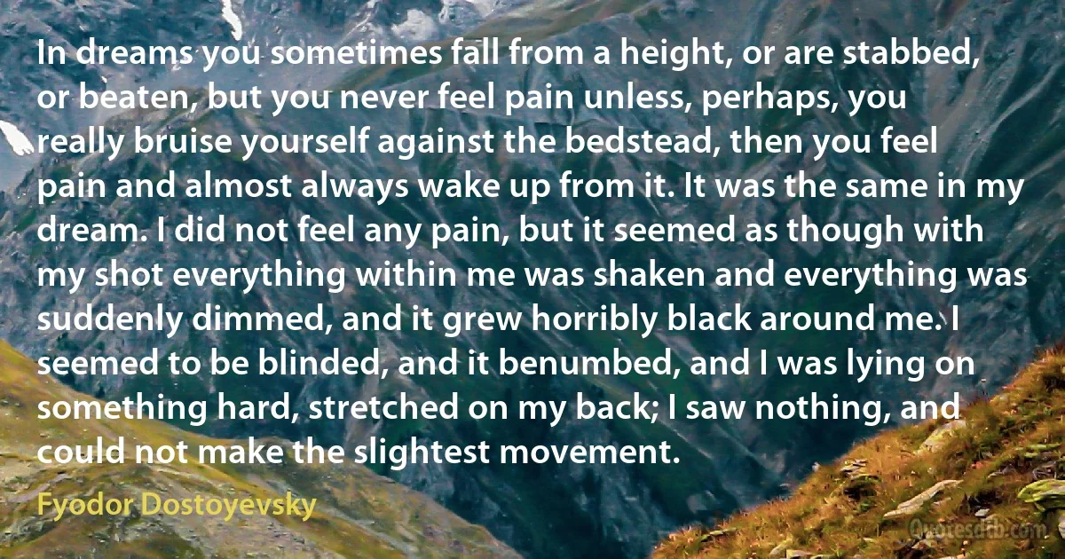 In dreams you sometimes fall from a height, or are stabbed, or beaten, but you never feel pain unless, perhaps, you really bruise yourself against the bedstead, then you feel pain and almost always wake up from it. It was the same in my dream. I did not feel any pain, but it seemed as though with my shot everything within me was shaken and everything was suddenly dimmed, and it grew horribly black around me. I seemed to be blinded, and it benumbed, and I was lying on something hard, stretched on my back; I saw nothing, and could not make the slightest movement. (Fyodor Dostoyevsky)