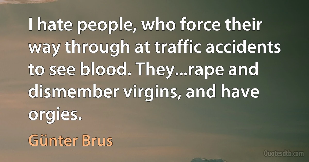 I hate people, who force their way through at traffic accidents to see blood. They...rape and dismember virgins, and have orgies. (Günter Brus)