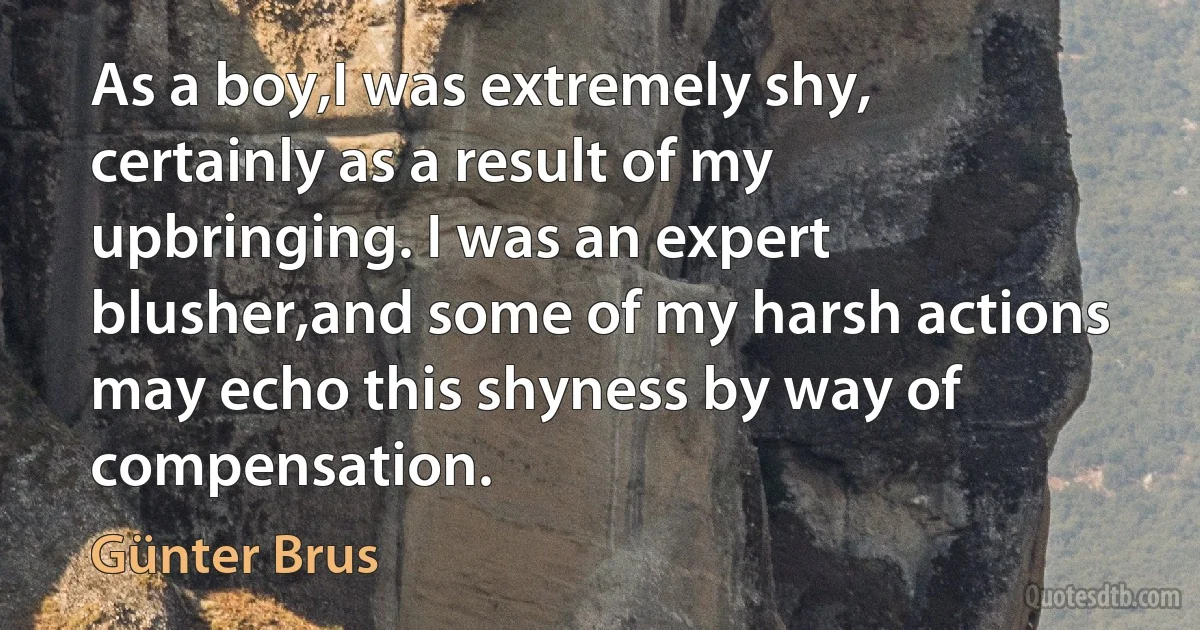 As a boy,I was extremely shy, certainly as a result of my upbringing. I was an expert blusher,and some of my harsh actions may echo this shyness by way of compensation. (Günter Brus)