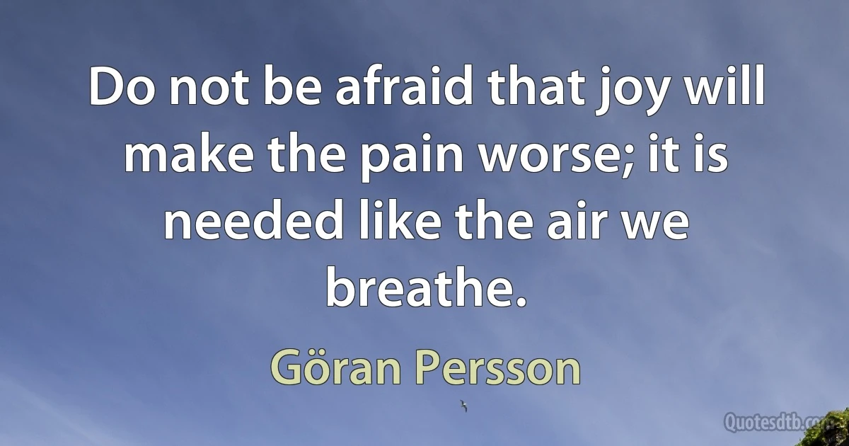 Do not be afraid that joy will make the pain worse; it is needed like the air we breathe. (Göran Persson)