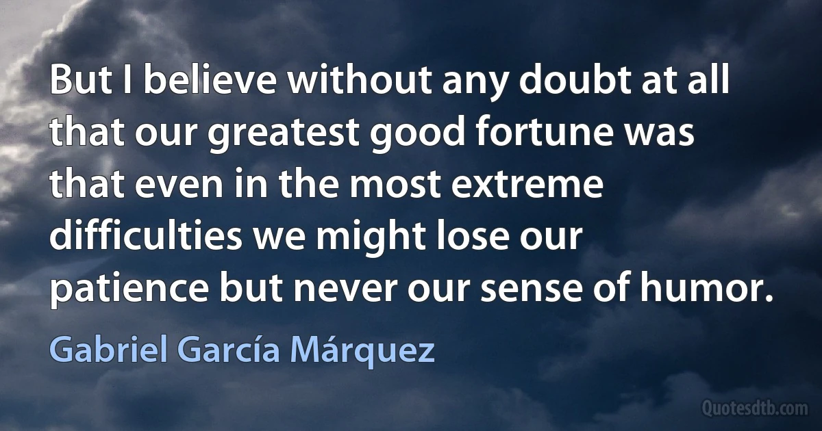 But I believe without any doubt at all that our greatest good fortune was that even in the most extreme difficulties we might lose our patience but never our sense of humor. (Gabriel García Márquez)