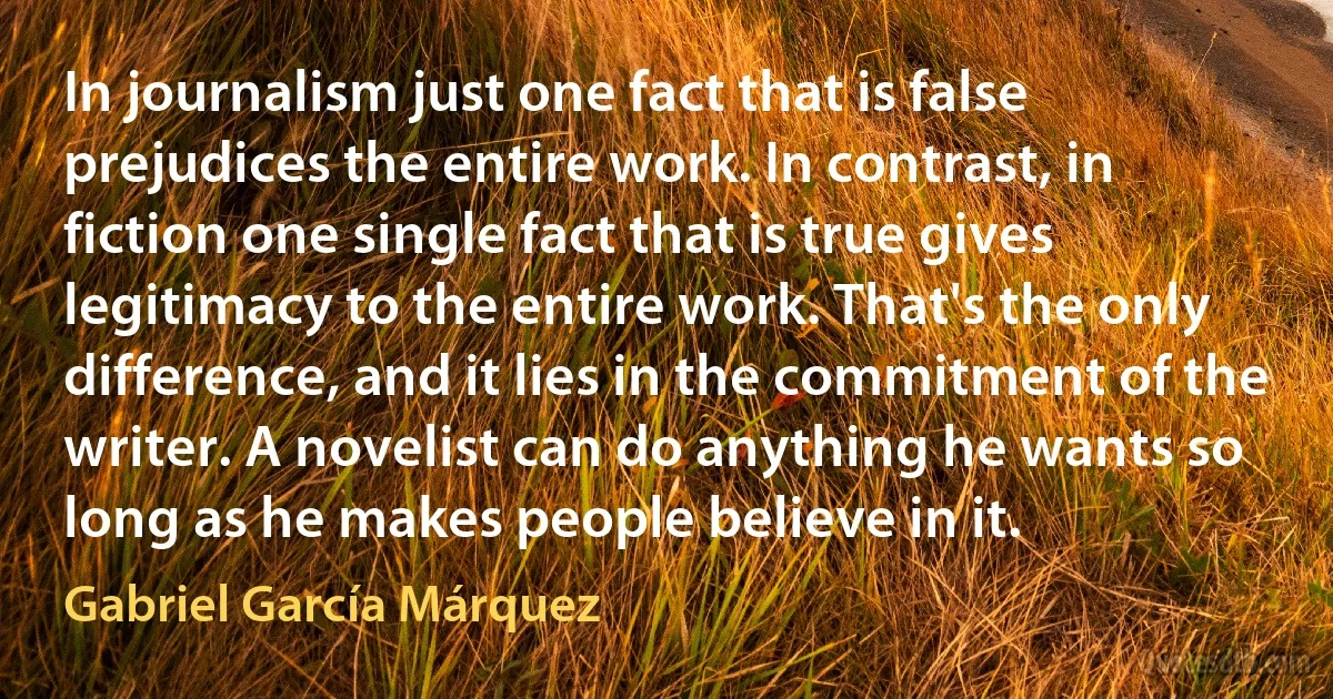 In journalism just one fact that is false prejudices the entire work. In contrast, in fiction one single fact that is true gives legitimacy to the entire work. That's the only difference, and it lies in the commitment of the writer. A novelist can do anything he wants so long as he makes people believe in it. (Gabriel García Márquez)