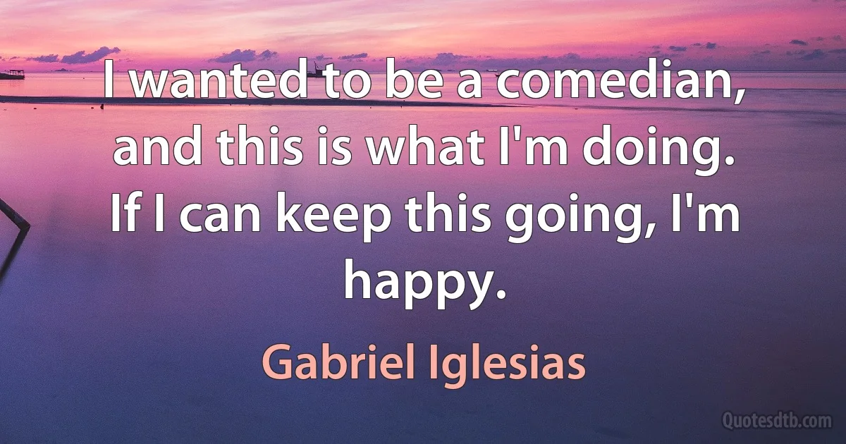 I wanted to be a comedian, and this is what I'm doing. If I can keep this going, I'm happy. (Gabriel Iglesias)