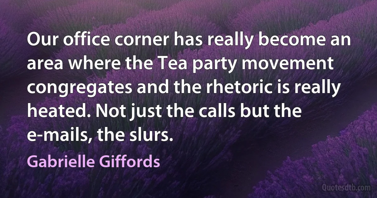 Our office corner has really become an area where the Tea party movement congregates and the rhetoric is really heated. Not just the calls but the e-mails, the slurs. (Gabrielle Giffords)