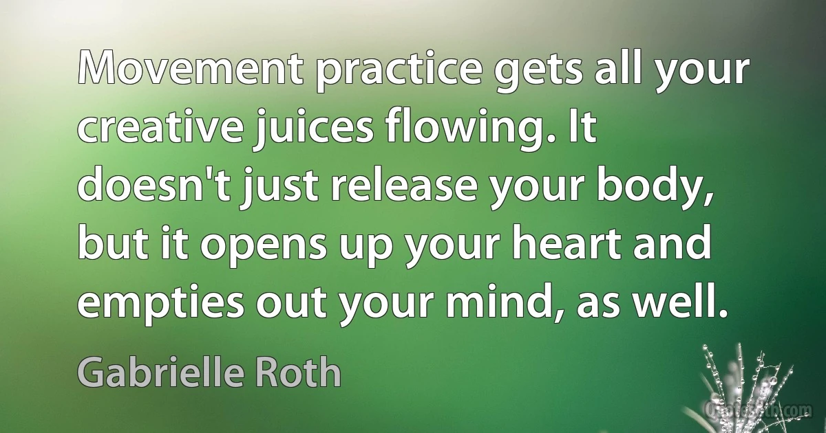 Movement practice gets all your creative juices flowing. It doesn't just release your body, but it opens up your heart and empties out your mind, as well. (Gabrielle Roth)