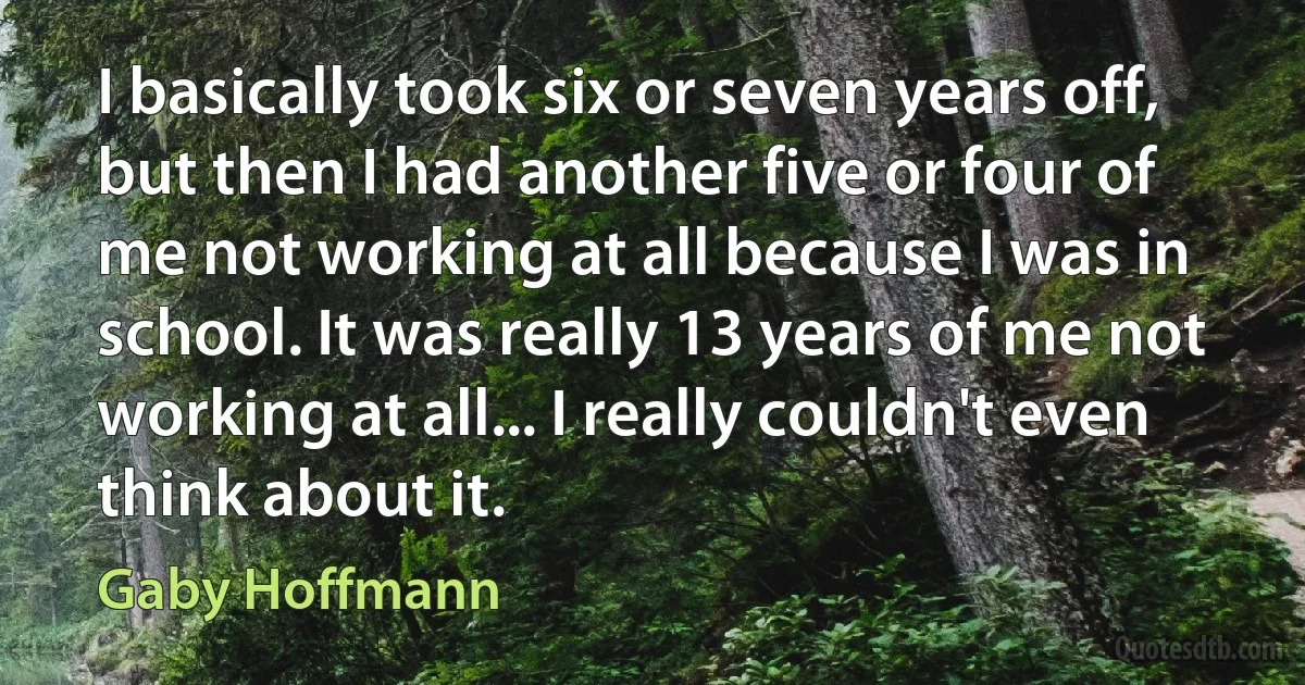 I basically took six or seven years off, but then I had another five or four of me not working at all because I was in school. It was really 13 years of me not working at all... I really couldn't even think about it. (Gaby Hoffmann)