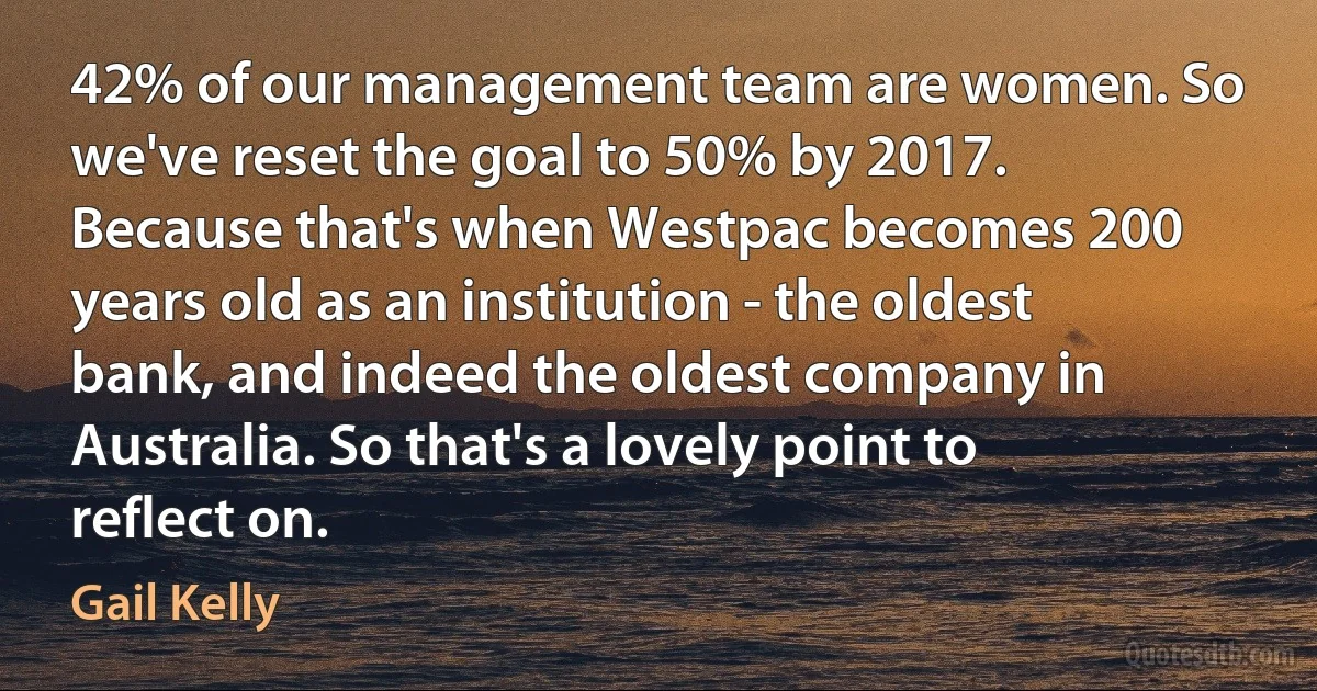 42% of our management team are women. So we've reset the goal to 50% by 2017. Because that's when Westpac becomes 200 years old as an institution - the oldest bank, and indeed the oldest company in Australia. So that's a lovely point to reflect on. (Gail Kelly)