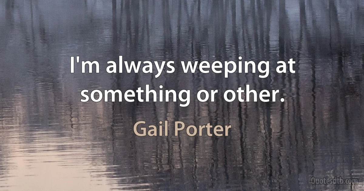 I'm always weeping at something or other. (Gail Porter)