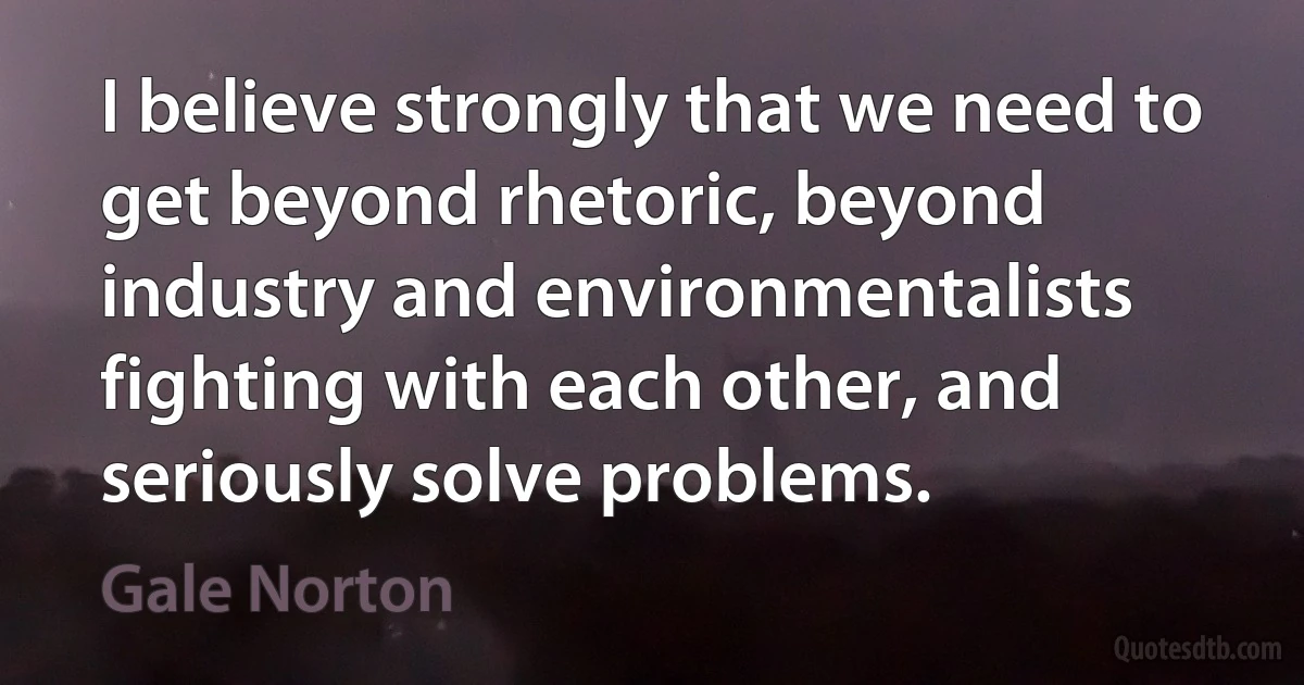 I believe strongly that we need to get beyond rhetoric, beyond industry and environmentalists fighting with each other, and seriously solve problems. (Gale Norton)