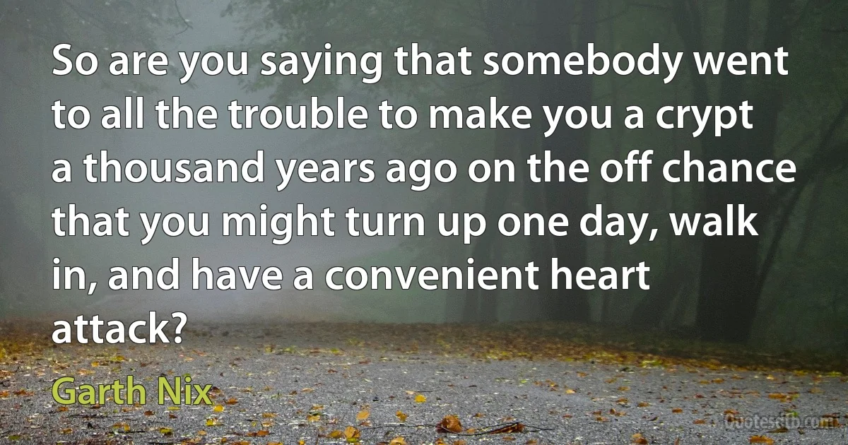 So are you saying that somebody went to all the trouble to make you a crypt a thousand years ago on the off chance that you might turn up one day, walk in, and have a convenient heart attack? (Garth Nix)