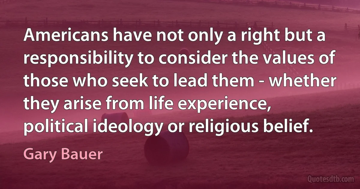 Americans have not only a right but a responsibility to consider the values of those who seek to lead them - whether they arise from life experience, political ideology or religious belief. (Gary Bauer)