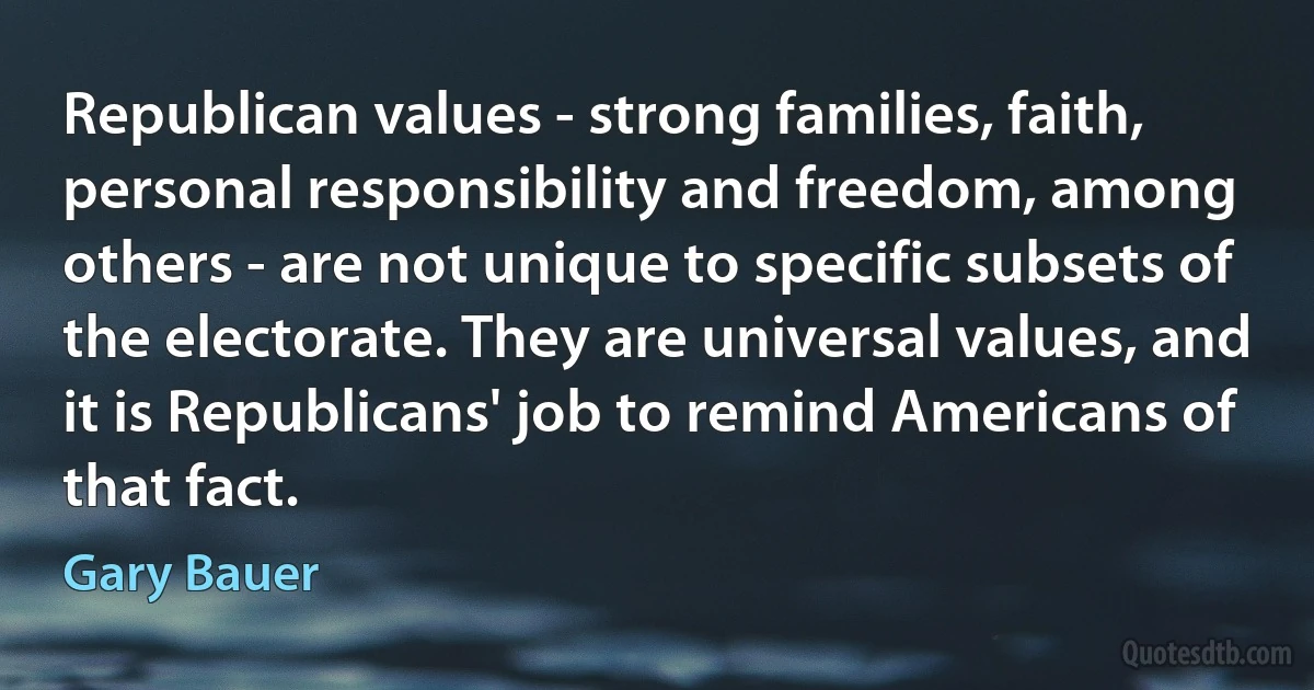 Republican values - strong families, faith, personal responsibility and freedom, among others - are not unique to specific subsets of the electorate. They are universal values, and it is Republicans' job to remind Americans of that fact. (Gary Bauer)