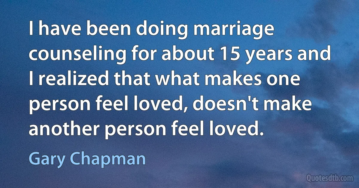 I have been doing marriage counseling for about 15 years and I realized that what makes one person feel loved, doesn't make another person feel loved. (Gary Chapman)